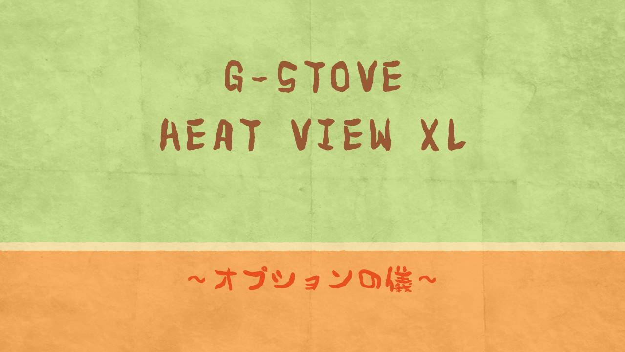 G-STOVE HEAT VIEW XL ～オプションの儀～｜ちばんぶー９の備忘録